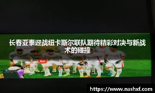 长春亚泰迎战纽卡斯尔联队期待精彩对决与新战术的碰撞